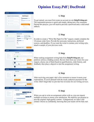 Opinion Essay.Pdf | DocDroid
1. Step
To get started, you must first create an account on site HelpWriting.net.
The registration process is quick and simple, taking just a few moments.
During this process, you will need to provide a password and a valid email
address.
2. Step
In order to create a "Write My Paper For Me" request, simply complete the
10-minute order form. Provide the necessary instructions, preferred
sources, and deadline. If you want the writer to imitate your writing style,
attach a sample of your previous work.
3. Step
When seeking assignment writing help from HelpWriting.net, our
platform utilizes a bidding system. Review bids from our writers for your
request, choose one of them based on qualifications, order history, and
feedback, then place a deposit to start the assignment writing.
4. Step
After receiving your paper, take a few moments to ensure it meets your
expectations. If you're pleased with the result, authorize payment for the
writer. Don't forget that we provide free revisions for our writing services.
5. Step
When you opt to write an assignment online with us, you can request
multiple revisions to ensure your satisfaction. We stand by our promise to
provide original, high-quality content - if plagiarized, we offer a full
refund. Choose us confidently, knowing that your needs will be fully met.
Opinion Essay.Pdf | DocDroid Opinion Essay.Pdf | DocDroid
 