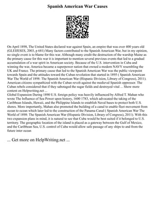 Spanish American War Causes
On April 1898, The United States declared war against Spain, an empire that was over 400 years old
(GLEIJESES, 2003, p 681) Many factors contributed to the Spanish American War, but in my opinion,
no single event is to blame for this war. Although many credit the destruction of the warship Maine as
the primary cause for this war it is important to mention several previous events that led to a gradual
accumulation of a war spirit in American society. Because of the U.S. intervention in Cuba and
winning the war, America became a superpower nation that owned a modern NAVY resembling the
UK and France. The primary cause that led to the Spanish American War was the public viewpoint
towards Spain and the attitudes toward the Cuban revolution that started in 1895 ( Spanish American
War The World of 1898: The Spanish American War (Hispanic Division, Library of Congress), 2011).
American citizens sympathized with the Cuban revolt against the medieval Spanish oppressor. The
Cuban rebels considered that if they sabotaged the sugar fields and destroyed vital ... Show more
content on Helpwriting.net ...
Global Expansion During 1890 U.S. foreign policy was heavily influenced by Alfred T. Mahan who
wrote The Influence of Sea Power upon history, 1600 1783, which advocated the taking of the
Caribbean Islands, Hawaii, and the Philippine Islands to establish Naval bases to protect both U.S.
shores. More importantly, Mahan also promoted the building of a canal to enable fleet movement from
ocean to ocean which later led to the construction of the Panama Canal ( Spanish American War The
World of 1898: The Spanish American War (Hispanic Division, Library of Congress), 2011). With this
two expansion plans in mind, it is natural to see that Cuba would be best suited if it belonged to U.S.
territory. The geographic location of the island is placed as a gateway between the Gulf of Mexico,
and the Caribbean Sea, U.S. control of Cuba would allow safe passage of any ships to and from the
future inter ocean
... Get more on HelpWriting.net ...
 
