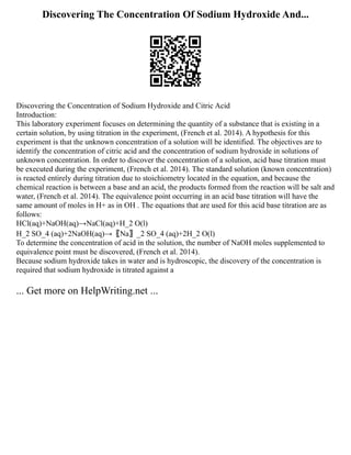 Discovering The Concentration Of Sodium Hydroxide And...
Discovering the Concentration of Sodium Hydroxide and Citric Acid
Introduction:
This laboratory experiment focuses on determining the quantity of a substance that is existing in a
certain solution, by using titration in the experiment, (French et al. 2014). A hypothesis for this
experiment is that the unknown concentration of a solution will be identified. The objectives are to
identify the concentration of citric acid and the concentration of sodium hydroxide in solutions of
unknown concentration. In order to discover the concentration of a solution, acid base titration must
be executed during the experiment, (French et al. 2014). The standard solution (known concentration)
is reacted entirely during titration due to stoichiometry located in the equation, and because the
chemical reaction is between a base and an acid, the products formed from the reaction will be salt and
water, (French et al. 2014). The equivalence point occurring in an acid base titration will have the
same amount of moles in H+ as in OH . The equations that are used for this acid base titration are as
follows:
HCl(aq)+NaOH(aq)→NaCl(aq)+H_2 O(l)
H_2 SO_4 (aq)+2NaOH(aq)→〖Na〗_2 SO_4 (aq)+2H_2 O(l)
To determine the concentration of acid in the solution, the number of NaOH moles supplemented to
equivalence point must be discovered, (French et al. 2014).
Because sodium hydroxide takes in water and is hydroscopic, the discovery of the concentration is
required that sodium hydroxide is titrated against a
... Get more on HelpWriting.net ...
 