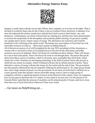 Alternative Energy Sources Essay
Imagine a world where nobody can use their iPhone, their computer, or even turn on the lights. That is
the kind of world the future may be like if there is not an overhaul of how electricity is obtained. Ever
since the Industrial Revolution, people have utilized fossil fuels to power their homes, cars, and
businesses. Unfortunately, our stores of fossil fuels are running low, and they have been demonstrated
to increase the temperature in the atmosphere and accelerate global warming. As gas prices steadily
rise, people need a newer, cleaner source of energy. The alternatives are numerous and would be
beneficial to the well being of the whole world. The human race must replace its fossil fuel use with
renewable resources in order to ... Show more content on Helpwriting.net ...
All of the proven sources of oil will be depleted by the year 2055 according to Erika Antoniazzo, a
woman who is well read in terms of oil production.(eco info.net) On the other hand, renewable
resources can never be depleted. There will always be wind that can blow turbines. There will always
be a sun to heat solar panels. There will always be water to run through dams. The power that can be
drawn from these sources is limitless, which is obviously more sustainable than fossil fuels, which
clearly has a limit. Scientists are developing technology in the field of nuclear fusion (the process in
which the sun creates its energy), which if obtained will provide an infinite amount of power. These
alternative sources of energy will provide energy for the world until the end of time. The government
has been greatly influenced by big oil companies lobbying for political power. No single group should
have such a large amount of power over the government. If our focus on fossil fuels is shifted over to
a more general scope that includes various renewable energy sources, then no single group of
companies will have a significant amount of power in the direction of the country. Since oil companies
have an iron grip on decisions the U.S. makes, we have gone to several wars over the pursuit of oil.
General Zilmer stated that the amount of casualties can be reduced greatly if troops could move away
from their use of fossil fuels.(News Observer) These wars would
... Get more on HelpWriting.net ...
 