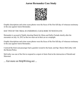 Aaron Hernandez Case Study
Graphic descriptions and crime scene photos were the focus of the first full day of witnesses testimony
in the case against Aaron Hernandez.
DAY TWO OF THE TRIAL IS UNDERWAY, CLICK HERE TO WATCH LIVE
Hernandez is accused of fatally shooting Daniel de Abreu and Safiro Furtado shortly after the
encounter on July 16, 2012 as the two men sat in their car at a stoplight.
Graphic descriptions and crime scene photos were the focus of the first full day of witnesses testimony
in the case against Aaron Hernandez.
I noticed the front seat passenger had a gunshot wound to the head, said Sgt. Shawn McCarthy with
the Boston Police.
McCarthy was one of the first to respond to a report of shots fired at the intersection of Herald and
Shawmut.
... Get more on HelpWriting.net ...
 