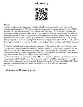 Voip Security
Abstract
Over the past decade, the Department of Defense (DoD) has transitioned from its older public
switched telephone network (PSTN) network to an almost total Voice over Internet Protocol (VoIP)
network. They are being adopted by DoD because they offer higher flexibility, more features, and
lower costs than the traditional PSTN infrastructure. However, VoIP systems also represent a higher
complexity in terms of architecture, protocols, and implementation, with a corresponding increase in
the potential for misuse. This case study examines the current state of affairs on DoD VoIP security
through research of known/disclosed/potential eavesdropping and interception threats to DoD systems.
This paper should serve as a starting point for understanding ... Show more content on Helpwriting.net
...
A signaling protocol, such as session initiation protocol (SIP), performs the legwork: locating users,
call parameters, modifications and building or ending a session. A media transport protocol, like real
time transport protocol (RTP) handles the data portion of a connection, which includes digitizing,
encoding and ordering. Networking protocols, such as IP, are wrapped around the VoIP packets when
they are transmitted through the proper servers to the end user.
VoIP communication can take occur on both LANs or on WANs, as is the case with internal calls on a
corporate network. If a VoIP user wishes to call a destination on PSTN, a special gateway is used.
These devices act as connectors between the data network and the SS7 network used by POTS. They
translate the incoming data into a format the recipient, be it IP or SS7, can understand.
SIP Protocol
... Get more on HelpWriting.net ...
 