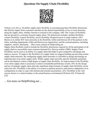 Questions On Supply Chain Flexibility
Vickery et al. [43, p. 16] define supply chain flexibility as encompassing those flexibility dimensions
that directly impact firms customers and that are the shared responsibility of two or more functions
along the supply chain, whether internal or external to the company. (40). The 5 types of flexibility
that are present in a customer focused supply chain. The dimensions includes: product flexibility,
volume flexibility, Launch flexibility, access flexibility, Responsiveness to target markets. (40.)
Duclos et al. define SCF more precisely as the flexibility within and between all of the partners in the
chain, including departments within and between an organization, and the external partners, including
suppliers, carriers, third party ... Show more content on Helpwriting.net ...
Supply chain flexibility need to include the flexibility dimensions required by all the participants in all
supply chain to successfully meet customer demand (41). Herwig winkler (2009). Supply Chain
Flexibility can be seen as an ability of a supply chain that helps to gain competitive advantage and
improve success. To improve the flexibility of a supply chain we suggest building up and using certain
supply chain networks. By configuring supply chain networks it is possible to design and manage an
important part of an entire supply chain. Within supply chain networks specific flexibility potentials
can be developed to realize a high degree of supply chain flexibility. An improvement in the flexibility
of an entire supply chain is necessary to achieve remarkable performance results. (45). by the design
and use of strategic supply chain networks significant improvements of supply chain flexibility can be
achieved. (45). Flexibility is the ability of a system to perform proactive and reactive adaptations of its
configuration in order to cope with internal and external uncertainties. (45). Flexibility in the vital
success factors is a critical turnkey in the actual business environment [18] from (45). II Garavelli
[15].
... Get more on HelpWriting.net ...
 