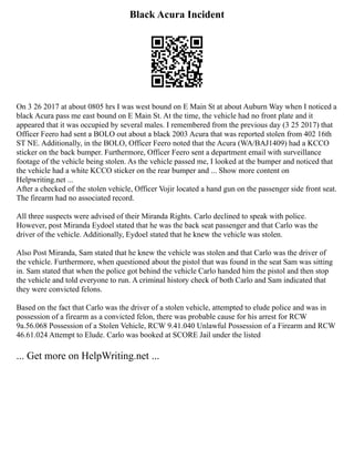 Black Acura Incident
On 3 26 2017 at about 0805 hrs I was west bound on E Main St at about Auburn Way when I noticed a
black Acura pass me east bound on E Main St. At the time, the vehicle had no front plate and it
appeared that it was occupied by several males. I remembered from the previous day (3 25 2017) that
Officer Feero had sent a BOLO out about a black 2003 Acura that was reported stolen from 402 16th
ST NE. Additionally, in the BOLO, Officer Feero noted that the Acura (WA/BAJ1409) had a KCCO
sticker on the back bumper. Furthermore, Officer Feero sent a department email with surveillance
footage of the vehicle being stolen. As the vehicle passed me, I looked at the bumper and noticed that
the vehicle had a white KCCO sticker on the rear bumper and ... Show more content on
Helpwriting.net ...
After a checked of the stolen vehicle, Officer Vojir located a hand gun on the passenger side front seat.
The firearm had no associated record.
All three suspects were advised of their Miranda Rights. Carlo declined to speak with police.
However, post Miranda Eydoel stated that he was the back seat passenger and that Carlo was the
driver of the vehicle. Additionally, Eydoel stated that he knew the vehicle was stolen.
Also Post Miranda, Sam stated that he knew the vehicle was stolen and that Carlo was the driver of
the vehicle. Furthermore, when questioned about the pistol that was found in the seat Sam was sitting
in. Sam stated that when the police got behind the vehicle Carlo handed him the pistol and then stop
the vehicle and told everyone to run. A criminal history check of both Carlo and Sam indicated that
they were convicted felons.
Based on the fact that Carlo was the driver of a stolen vehicle, attempted to elude police and was in
possession of a firearm as a convicted felon, there was probable cause for his arrest for RCW
9a.56.068 Possession of a Stolen Vehicle, RCW 9.41.040 Unlawful Possession of a Firearm and RCW
46.61.024 Attempt to Elude. Carlo was booked at SCORE Jail under the listed
... Get more on HelpWriting.net ...
 