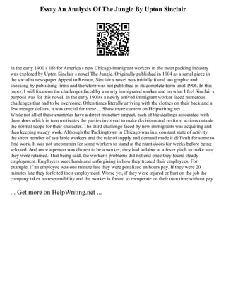 Essay An Analysis Of The Jungle By Upton Sinclair
In the early 1900 s life for America s new Chicago immigrant workers in the meat packing industry
was explored by Upton Sinclair s novel The Jungle. Originally published in 1904 as a serial piece in
the socialist newspaper Appeal to Reason, Sinclair s novel was initially found too graphic and
shocking by publishing firms and therefore was not published in its complete form until 1906. In this
paper, I will focus on the challenges faced by a newly immigrated worker and on what I feel Sinclair s
purpose was for this novel. In the early 1900 s a newly arrived immigrant worker faced numerous
challenges that had to be overcome. Often times literally arriving with the clothes on their back and a
few meager dollars, it was crucial for these ... Show more content on Helpwriting.net ...
While not all of these examples have a direct monetary impact, each of the dealings associated with
them does which in turn motivates the parties involved to make decisions and perform actions outside
the normal scope for their character. The third challenge faced by new immigrants was acquiring and
then keeping steady work. Although the Packingtown in Chicago was in a constant state of activity,
the sheer number of available workers and the rule of supply and demand made it difficult for some to
find work. It was not uncommon for some workers to stand at the plant doors for weeks before being
selected. And once a person was chosen to be a worker, they had to labor at a fever pitch to make sure
they were retained. That being said, the worker s problems did not end once they found steady
employment. Employers were harsh and unforgiving in how they treated their employees. For
example, if an employee was one minute late they were penalized an hours pay. If they were 20
minutes late they forfeited their employment. Worse yet, if they were injured or hurt on the job the
company takes no responsibility and the worker is forced to recuperate on their own time without pay
... Get more on HelpWriting.net ...
 