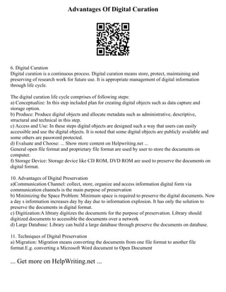 Advantages Of Digital Curation
6. Digital Curation
Digital curation is a continuous process. Digital curation means store, protect, maintaining and
preserving of research work for future use. It is appropriate management of digital information
through life cycle.
The digital curation life cycle comprises of following steps:
a) Conceptualize: In this step included plan for creating digital objects such as data capture and
storage option.
b) Produce: Produce digital objects and allocate metadata such as administrative, descriptive,
structural and technical in this step.
c) Access and Use: In these steps digital objects are designed such a way that users can easily
accessible and use the digital objects. It is noted that some digital objects are publicly available and
some others are password protected.
d) Evaluate and Choose: ... Show more content on Helpwriting.net ...
General open file format and proprietary file format are used by user to store the documents on
computer.
f) Storage Device: Storage device like CD ROM, DVD ROM are used to preserve the documents on
digital format.
10. Advantages of Digital Preservation
a)Communication Channel: collect, store, organize and access information digital form via
communication channels is the main purpose of preservation
b) Minimizing the Space Problem: Minimum space is required to preserve the digital documents. Now
a day s information increases day by day due to information explosion. It has only the solution to
preserve the documents in digital format.
c) Digitization:A library digitizes the documents for the purpose of preservation. Library should
digitized documents to accessible the documents over a network
d) Large Database: Library can build a large database through preserve the documents on database.
11. Techniques of Digital Preservation
a) Migration: Migration means converting the documents from one file format to another file
format.E.g. converting a Microsoft Word document to Open Document
... Get more on HelpWriting.net ...
 