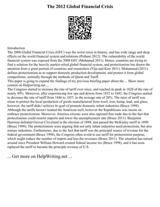 The 2012 Global Financial Crisis
Introduction
The 2008 Global Financial Crisis (GFC) was the worst crisis in history, and has wide range and deep
effects on the world financial system and relations (Peihani 2012). The vulnerability of the world
financial system was exposed from the 2008 GFC (Mohamed 2011). Hence, countries are trying to
find a solution for the heavily market relied global financial system, and protectionism has drawn the
attention from a great portion of countries and researchers (Viju and Kerr 2011). Mohanmed (2011)
defines protectionism as to support domestic production development, and protect it from global
competitions, normally through the methods of Quota and Tariff.
This paper is going to expand the findings of my previous briefing paper about the ... Show more
content on Helpwriting.net ...
The Congress started to increase the rate of tariff ever since, and reached its peak in 1828 of the rate of
nearly 49%. Moreover, after experiencing few ups and downs from 1832 to 1842, the Congress started
to decrease the rate of tariff from 1846 to 1857, to the average rate of 20%. The raise of tariff was
mean to protect the local production of goods manufactured from wool, iron, hemp, lead, and glass;
however, the tariff didn t achieve its goal of promote domestic infant industries (Bruce 1998).
Although the tariffs haven t treated the American well, however the Republicans was insists on
embrace protectionism. Moreover, America citizens were also opposed free trade due to the fact that
protectionism could restrict imports and lower the unemployment rate (Bruce 2011). Benjamin
Harrison defeated Grover Cleveland in the election of 1888, and passed the McKinley tariff in 1890
(Bruce 1998). The protectionists were arguing that not only infant industries need protections, but also
mature industries. Furthermore, due to the fact that tariff was the principal source of revenue for the
federal government (Bruce 1998), the Congress often avoid to use tariff for protectionist purpose,
which might reduce the number of import and less the revenues (Bruce 2011). The situation has turned
around since President William Howard created federal income tax (Bruce 1998), and it has soon
replaced the tariff to became the principle revenue of U.S.
... Get more on HelpWriting.net ...
 