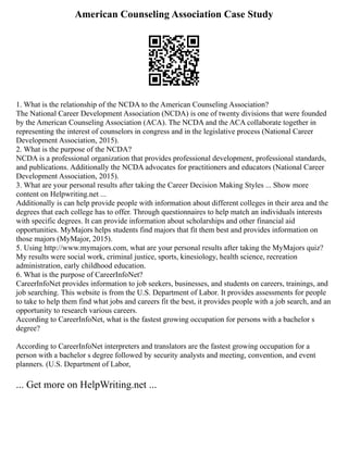 American Counseling Association Case Study
1. What is the relationship of the NCDA to the American Counseling Association?
The National Career Development Association (NCDA) is one of twenty divisions that were founded
by the American Counseling Association (ACA). The NCDA and the ACA collaborate together in
representing the interest of counselors in congress and in the legislative process (National Career
Development Association, 2015).
2. What is the purpose of the NCDA?
NCDA is a professional organization that provides professional development, professional standards,
and publications. Additionally the NCDA advocates for practitioners and educators (National Career
Development Association, 2015).
3. What are your personal results after taking the Career Decision Making Styles ... Show more
content on Helpwriting.net ...
Additionally is can help provide people with information about different colleges in their area and the
degrees that each college has to offer. Through questionnaires to help match an individuals interests
with specific degrees. It can provide information about scholarships and other financial aid
opportunities. MyMajors helps students find majors that fit them best and provides information on
those majors (MyMajor, 2015).
5. Using http://www.mymajors.com, what are your personal results after taking the MyMajors quiz?
My results were social work, criminal justice, sports, kinesiology, health science, recreation
administration, early childhood education.
6. What is the purpose of CareerInfoNet?
CareerInfoNet provides information to job seekers, businesses, and students on careers, trainings, and
job searching. This website is from the U.S. Department of Labor. It provides assessments for people
to take to help them find what jobs and careers fit the best, it provides people with a job search, and an
opportunity to research various careers.
According to CareerInfoNet, what is the fastest growing occupation for persons with a bachelor s
degree?
According to CareerInfoNet interpreters and translators are the fastest growing occupation for a
person with a bachelor s degree followed by security analysts and meeting, convention, and event
planners. (U.S. Department of Labor,
... Get more on HelpWriting.net ...
 