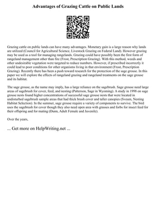 Advantages of Grazing Cattle on Public Lands
Grazing cattle on public lands can have many advantages. Monetary gain is a large reason why lands
are utilized (Council for Agricultural Science, Livestock Grazing on Federal Land). However grazing
may be used as a tool for managing rangelands. Grazing could have possibly been the first form of
rangeland management other than fire (Frost, Prescription Grazing). With this method, weeds and
other undesirable vegetation were targeted to reduce numbers. However, if prescribed incorrectly it
could lead to poor conditions for other organisms living in that environment (Frost, Prescription
Grazing). Recently there has been a push toward research for the protection of the sage grouse. In this
paper we will explore the effects of rangeland grazing and rangeland treatments on the sage grouse
and its habitat.
The sage grouse, as the name may imply, has a large reliance on the sagebrush. Sage grouse need large
areas of sagebrush for cover, feed, and nesting (Patterson, Sage in Wyoming). A study in 1998 on sage
grouse nests found higher concentrations of successful sage grouse nests that were located in
undisturbed sagebrush sample areas that had thick brush cover and taller canopies (Sveum, Nesting
Habitat Selection). In the summer, sage grouse require a variety of components to survive. The bird
uses the sagebrush for cover though they also need open area with grasses and forbs for insect feed for
their offspring and for mating (Dunn, Adult Female and Juvenile).
Over the years,
... Get more on HelpWriting.net ...
 
