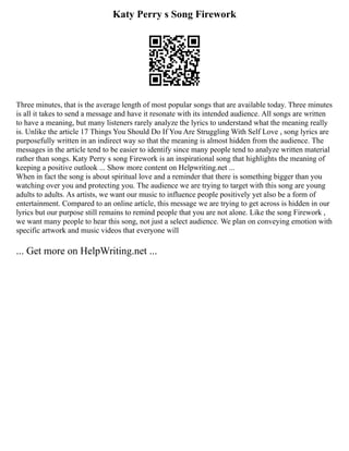 Katy Perry s Song Firework
Three minutes, that is the average length of most popular songs that are available today. Three minutes
is all it takes to send a message and have it resonate with its intended audience. All songs are written
to have a meaning, but many listeners rarely analyze the lyrics to understand what the meaning really
is. Unlike the article 17 Things You Should Do If You Are Struggling With Self Love , song lyrics are
purposefully written in an indirect way so that the meaning is almost hidden from the audience. The
messages in the article tend to be easier to identify since many people tend to analyze written material
rather than songs. Katy Perry s song Firework is an inspirational song that highlights the meaning of
keeping a positive outlook ... Show more content on Helpwriting.net ...
When in fact the song is about spiritual love and a reminder that there is something bigger than you
watching over you and protecting you. The audience we are trying to target with this song are young
adults to adults. As artists, we want our music to influence people positively yet also be a form of
entertainment. Compared to an online article, this message we are trying to get across is hidden in our
lyrics but our purpose still remains to remind people that you are not alone. Like the song Firework ,
we want many people to hear this song, not just a select audience. We plan on conveying emotion with
specific artwork and music videos that everyone will
... Get more on HelpWriting.net ...
 