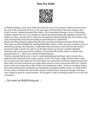 Rose For Emily
In William Faulkner s short story A Rose for Emily the story of an eccentric southern aristocrat from
the view of the community she lives in. the story opens with the death of the main character, Miss
Emily Grierson. Faulkner described Miss Emily s life circumstances through a series of flash backs.
Faulkner explains his story is an example of a person having their hopes and aspirations for their life
dashed over time, and only later to realize how through poor decision making, they have broken every
value and belief they hold, then proceeding to punish themselves indefinitely.
Brooks and Warren begin by approaching the story from the psychological mindset of Miss Emily.
They point out without finding the meaning behind Miss Emily s actions, the story is merely a story of
abnormal psychology. By being able to understand where the motives came from for Miss Emily s
actions the reader is much more able to see that Miss Emily was not just a mentally disturbed
individual with no real cause for her condition. The idea that Miss Emily refuses to submit to the
group mentality of ... Show more content on Helpwriting.net ...
Fetterley contends that the story is that of a male dominated past and future, and a woman who is
oppressed and victimized by her society systems. In life, Miss Emily s father had been able to keep
her as a possession and control her life. In his death, the community of Jefferson stepped into that role.
Miss Emily was more considered as an object than a person to most everyone her entire life. Fetterley
points out the real wrong done to Miss Emily was in making her a Miss . In the act of making Emily a
lady certain characteristics and beliefs are immediately associated with Miss Emily. It is these beliefs
of what a lady is and does that allows Miss Emily to murder Homer with poison bought at the drug
store without so much as a raised eyebrow. The thought of a lady committing murder never crosses the
community s
... Get more on HelpWriting.net ...
 