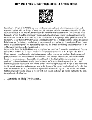 How Did Frank Lloyd Wright Build The Robie House
Frank Lloyd Wright (1867 1959) is a renowned American architect, interior designer, writer, and
educator credited with the design of more than one thousand buildings. A devoted naturalist Wright
found inspiration in the western American prairie and felt man made structures should coexist with
humanity. Wright found his opportunity to display his talents after a young wealthy entrepreneur by
the name of Fredrick Robie asked if he would be interested in designing a home specifically built for
his family. To say the least Wright wasted no time creating what is perhaps his most famous residential
buildings ever. For instance, his decision to use an organic approach when designing the Robie House
meant he could incorporate his trend setting ideas into the homes surrounding landscape as well as the
... Show more content on Helpwriting.net ...
In particular, I feel the Robie House best exemplifies his transition from earlier works into his famous
Prairie Style and that his choice of exterior and interior materials used in the design of the Robie
House elegantly complement its interior features as well as exterior surroundings. For instance, soft
yet rigid tones of red brick combined with beautiful sand colored limestone not only extenuate the
homes reoccurring exterior theme of horizontal lines but also highlight the surrounding trees and
gardens. The house is also known for its terraces and traffic areas that along with low eaves and
balconies give it a much lower than normal profile found in its predecessors. Wright is also renowned
for his use of space form and pattern as seen in the design of the homes gently sloped roof profile that
from the outside allows it to be viewed along with the beautiful its skyline. This feature also allows
the buildings surrounding foliage to bloom with each season and even lets natural light enter the home
though beautiful etched iron
... Get more on HelpWriting.net ...
 