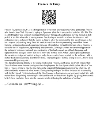 Frances Ha Essay
Frances Ha, released in 2012, is a film primarily focused on a young quirky white girl named Frances
who lives in New York City and is trying to figure out what she is supposed to be in her life. The film
is edited together as a series of montages that display her appealing character moving through a dark
period in her life where she is having trouble functioning as an adult, to where she discovers and
embraces what is in herself that she excels at. Nearly all of the scenes in the film have Frances as the
lead subject, only cutting away from her to show activities that are proceeding around her. Greta
Gerwig s unique professional career and personal life made her perfect for the lead role as Frances, a
character full of hopefulness, spontaneity and quirkiness. Although Greta s performance appears on
the surface to be improvisational, an examination of her background, use of body language and
representational dialogue shows that she is more of a method actor. When Greta is playing Frances,
she uses the technique of method acting to make the scenes feel more realistic to the audience, which
makes this film unlike many mumblecore films. The technique of method acting is used ... Show more
content on Helpwriting.net ...
This belief is relating directly to the strong relationship Frances, and Sophie have with one another.
There is also a scene later on during the film that plays out the description of this belief. Much of this
film is Frances trying to find the true person she is; part of that process is discovering what type of
relationship she wants with other people. During the beginning of the film, she ends her relationship
with her boyfriend. For the duration of the film, Frances is discovering what she wants out of life, with
one of those things being a meaningful relationship with her best friend Sophie. By giving Frances this
belief, Greta can better form into the character while still using the technique of method
... Get more on HelpWriting.net ...
 