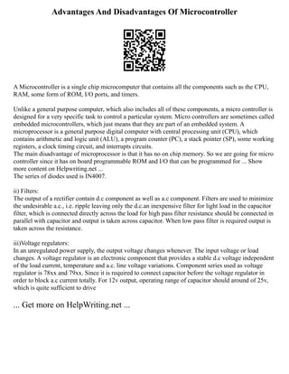 Advantages And Disadvantages Of Microcontroller
A Microcontroller is a single chip microcomputer that contains all the components such as the CPU,
RAM, some form of ROM, I/O ports, and timers.
Unlike a general purpose computer, which also includes all of these components, a micro controller is
designed for a very specific task to control a particular system. Micro controllers are sometimes called
embedded microcontrollers, which just means that they are part of an embedded system. A
microprocessor is a general purpose digital computer with central processing unit (CPU), which
contains arithmetic and logic unit (ALU), a program counter (PC), a stack pointer (SP), some working
registers, a clock timing circuit, and interrupts circuits.
The main disadvantage of microprocessor is that it has no on chip memory. So we are going for micro
controller since it has on board programmable ROM and I/O that can be programmed for ... Show
more content on Helpwriting.net ...
The series of diodes used is IN4007.
ii) Filters:
The output of a rectifier contain d.c component as well as a.c component. Filters are used to minimize
the undesirable a.c., i.e. ripple leaving only the d.c.an inexpensive filter for light load in the capacitor
filter, which is connected directly across the load for high pass filter resistance should be connected in
parallel with capacitor and output is taken across capacitor. When low pass filter is required output is
taken across the resistance.
iii)Voltage regulators:
In an unregulated power supply, the output voltage changes whenever. The input voltage or load
changes. A voltage regulator is an electronic component that provides a stable d.c voltage independent
of the load current, temperature and a.c. line voltage variations. Component series used as voltage
regulator is 78xx and 79xx. Since it is required to connect capacitor before the voltage regulator in
order to block a.c current totally. For 12v output, operating range of capacitor should around of 25v,
which is quite sufficient to drive
... Get more on HelpWriting.net ...
 