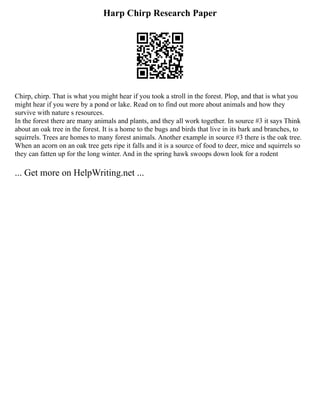 Harp Chirp Research Paper
Chirp, chirp. That is what you might hear if you took a stroll in the forest. Plop, and that is what you
might hear if you were by a pond or lake. Read on to find out more about animals and how they
survive with nature s resources.
In the forest there are many animals and plants, and they all work together. In source #3 it says Think
about an oak tree in the forest. It is a home to the bugs and birds that live in its bark and branches, to
squirrels. Trees are homes to many forest animals. Another example in source #3 there is the oak tree.
When an acorn on an oak tree gets ripe it falls and it is a source of food to deer, mice and squirrels so
they can fatten up for the long winter. And in the spring hawk swoops down look for a rodent
... Get more on HelpWriting.net ...
 