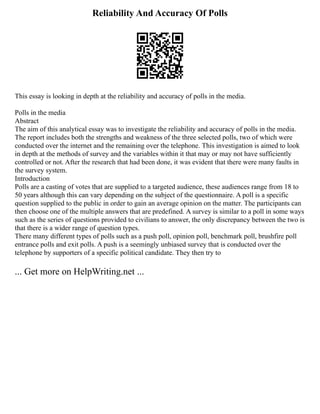 Reliability And Accuracy Of Polls
This essay is looking in depth at the reliability and accuracy of polls in the media.
Polls in the media
Abstract
The aim of this analytical essay was to investigate the reliability and accuracy of polls in the media.
The report includes both the strengths and weakness of the three selected polls, two of which were
conducted over the internet and the remaining over the telephone. This investigation is aimed to look
in depth at the methods of survey and the variables within it that may or may not have sufficiently
controlled or not. After the research that had been done, it was evident that there were many faults in
the survey system.
Introduction
Polls are a casting of votes that are supplied to a targeted audience, these audiences range from 18 to
50 years although this can vary depending on the subject of the questionnaire. A poll is a specific
question supplied to the public in order to gain an average opinion on the matter. The participants can
then choose one of the multiple answers that are predefined. A survey is similar to a poll in some ways
such as the series of questions provided to civilians to answer, the only discrepancy between the two is
that there is a wider range of question types.
There many different types of polls such as a push poll, opinion poll, benchmark poll, brushfire poll
entrance polls and exit polls. A push is a seemingly unbiased survey that is conducted over the
telephone by supporters of a specific political candidate. They then try to
... Get more on HelpWriting.net ...
 