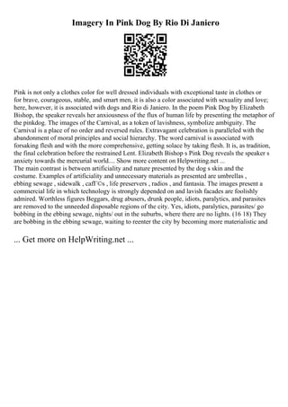 Imagery In Pink Dog By Rio Di Janiero
Pink is not only a clothes color for well dressed individuals with exceptional taste in clothes or
for brave, courageous, stable, and smart men, it is also a color associated with sexuality and love;
here, however, it is associated with dogs and Rio di Janiero. In the poem Pink Dog by Elizabeth
Bishop, the speaker reveals her anxiousness of the flux of human life by presenting the metaphor of
the pinkdog. The images of the Carnival, as a token of lavishness, symbolize ambiguity. The
Carnival is a place of no order and reversed rules. Extravagant celebration is paralleled with the
abandonment of moral principles and social hierarchy. The word carnival is associated with
forsaking flesh and with the more comprehensive, getting solace by taking flesh. It is, as tradition,
the final celebration before the restrained Lent. Elizabeth Bishop s Pink Dog reveals the speaker s
anxiety towards the mercurial world.... Show more content on Helpwriting.net ...
The main contrast is between artificiality and nature presented by the dog s skin and the
costume. Examples of artificiality and unnecessary materials as presented are umbrellas ,
ebbing sewage , sidewalk , cafГ©s , life preservers , radios , and fantasia. The images present a
commercial life in which technology is strongly depended on and lavish facades are foolishly
admired. Worthless figures Beggars, drug abusers, drunk people, idiots, paralytics, and parasites
are removed to the unneeded disposable regions of the city. Yes, idiots, paralytics, parasites/ go
bobbing in the ebbing sewage, nights/ out in the suburbs, where there are no lights. (16 18) They
are bobbing in the ebbing sewage, waiting to reenter the city by becoming more materialistic and
... Get more on HelpWriting.net ...
 