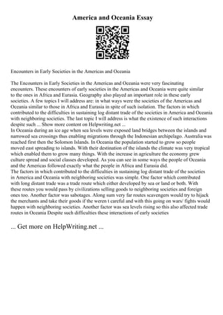 America and Oceania Essay
Encounters in Early Societies in the Americas and Oceania
The Encounters in Early Societies in the Americas and Oceania were very fascinating
encounters. These encounters of early societies in the Americas and Oceania were quite similar
to the ones in Africa and Eurasia. Geography also played an important role in these early
societies. A few topics I will address are: in what ways were the societies of the Americas and
Oceania similar to those in Africa and Eurasia in spite of such isolation. The factors in which
contributed to the difficulties in sustaining log distant trade of the societies in America and Oceania
with neighboring societies. The last topic I will address is what the existence of such interactions
despite such ... Show more content on Helpwriting.net ...
In Oceania during an ice age when sea levels were exposed land bridges between the islands and
narrowed sea crossings thus enabling migrations through the Indonesian archipelago. Australia was
reached first then the Solomon Islands. In Oceania the population started to grow so people
moved east spreading to islands. With their destination of the islands the climate was very tropical
which enabled them to grow many things. With the increase in agriculture the economy grew
culture spread and social classes developed. As you can see in some ways the people of Oceania
and the Americas followed exactly what the people in Africa and Eurasia did.
The factors in which contributed to the difficulties in sustaining log distant trade of the societies
in America and Oceania with neighboring societies was simple. One factor which contributed
with long distant trade was a trade route which either developed by sea or land or both. With
these routes you would pass by civilizations selling goods to neighboring societies and foreign
ones too. Another factor was sabotages. Along sum very far routes scavengers would try to hijack
the merchants and take their goods if the weren t careful and with this going on wars/ fights would
happen with neighboring societies. Another factor was sea levels rising so this also affected trade
routes in Oceania Despite such difficulties these interactions of early societies
... Get more on HelpWriting.net ...
 