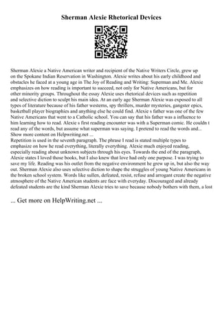 Sherman Alexie Rhetorical Devices
Sherman Alexie a Native American writer and recipient of the Native Writers Circle, grew up
on the Spokane Indian Reservation in Washington. Alexie writes about his early childhood and
obstacles he faced at a young age in The Joy of Reading and Writing: Superman and Me. Alexie
emphasizes on how reading is important to succeed, not only for Native Americans, but for
other minority groups. Throughout the essay Alexie uses rhetorical devices such as repetition
and selective diction to sculpt his main idea. At an early age Sherman Alexie was exposed to all
types of literature because of his father westerns, spy thrillers, murder mysteries, gangster epics,
basketball player biographies and anything else he could find. Alexie s father was one of the few
Native Americans that went to a Catholic school. You can say that his father was a influence to
him learning how to read. Alexie s first reading encounter was with a Superman comic. He couldn t
read any of the words, but assume what superman was saying. I pretend to read the words and...
Show more content on Helpwriting.net ...
Repetition is used in the seventh paragraph. The phrase I read is stated multiple types to
emphasize on how he read everything, literally everything. Alexie much enjoyed reading,
especially reading about unknown subjects through his eyes. Towards the end of the paragraph,
Alexie states I loved those books, but I also knew that love had only one purpose. I was trying to
save my life. Reading was his outlet from the negative environment he grew up in, but also the way
out. Sherman Alexie also uses selective diction to shape the struggles of young Native Americans in
the broken school system. Words like sullen, defeated, resist, refuse and arrogant create the negative
atmosphere of the Native American students are face with everyday. Discouraged and already
defeated students are the kind Sherman Alexie tries to save because nobody bothers with them, a lost
... Get more on HelpWriting.net ...
 