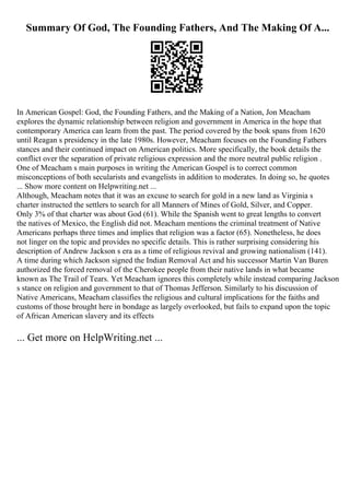Summary Of God, The Founding Fathers, And The Making Of A...
In American Gospel: God, the Founding Fathers, and the Making of a Nation, Jon Meacham
explores the dynamic relationship between religion and government in America in the hope that
contemporary America can learn from the past. The period covered by the book spans from 1620
until Reagan s presidency in the late 1980s. However, Meacham focuses on the Founding Fathers
stances and their continued impact on American politics. More specifically, the book details the
conflict over the separation of private religious expression and the more neutral public religion .
One of Meacham s main purposes in writing the American Gospel is to correct common
misconceptions of both secularists and evangelists in addition to moderates. In doing so, he quotes
... Show more content on Helpwriting.net ...
Although, Meacham notes that it was an excuse to search for gold in a new land as Virginia s
charter instructed the settlers to search for all Manners of Mines of Gold, Silver, and Copper.
Only 3% of that charter was about God (61). While the Spanish went to great lengths to convert
the natives of Mexico, the English did not. Meacham mentions the criminal treatment of Native
Americans perhaps three times and implies that religion was a factor (65). Nonetheless, he does
not linger on the topic and provides no specific details. This is rather surprising considering his
description of Andrew Jackson s era as a time of religious revival and growing nationalism (141).
A time during which Jackson signed the Indian Removal Act and his successor Martin Van Buren
authorized the forced removal of the Cherokee people from their native lands in what became
known as The Trail of Tears. Yet Meacham ignores this completely while instead comparing Jackson
s stance on religion and government to that of Thomas Jefferson. Similarly to his discussion of
Native Americans, Meacham classifies the religious and cultural implications for the faiths and
customs of those brought here in bondage as largely overlooked, but fails to expand upon the topic
of African American slavery and its effects
... Get more on HelpWriting.net ...
 