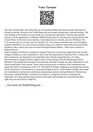 Voter Turnout
July 4th, Veterans Day, and Labor Day are all national holidays for which schools and work are
closed for the day. However, the United States has yet to make election day a national holiday. The
first Tuesday in November of every fourth year, election day takes place. Election day presents
citizens with the opportunity to influence federal bureaucracy by choosing the next president of the
United States. In the most recent election, voter turnoutwas at a twenty year low (Wallace). The
U.S. was not only at a twenty year low, but the U.S. voter turnout currently trails most developed
countries (DeSilver). As voter turnout seemed to drop every election, many democratic politicians
decided to take a stand. One such as former President Barack Obama... Show more content on
Helpwriting.net ...
Some examples of restrictive voting laws include These new restrictions ranged from cuts to early
voting to burdens on voter registration to strict voter ID requirements ( Election 2016 ). Along with
these restrictions, the Supreme Court ruled that states with the longest histories of voting
discrimination no longer needed to approve their voting changes with the federal government
(Berman). This ruling allowed states to discriminate and make it harder for other ethnicities to vote,
which would affect voter turnout. These voter restrictions are a violation of the constitution and
against the belief of democracy in the U.S. The rebuff of Trump s hedging on accepting the election
results 65 percent of Americans in a recent poll disapproved of it, most of them strongly shows that
the commitment to democratic institutions and processes remains strong (Hemmer). Election day
becoming a national holiday would prevent restrictive voting laws because it reiterates the
importance of voting causing a huge turnout in the polls and if people are restricted from their
right, they are more likely to fight for
... Get more on HelpWriting.net ...
 