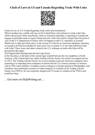Clash of Laws in US and Canada Regarding Trade With Cuba
Clash of Laws in U.S. Canda Regarding Trade with Cuba Introduction
When Canadian laws collide with laws in the United States with reference to trade with Cuba,
which side prevails? More specifically, when an American subsidiary is operating in Canada and
engages in profitable trade or export related activities with Cuba which is illegal from the point of
view of the U.S. Department of Justice what will happen to that U.S. subsidiary in Canada?
Which side is right and which side is in the wrong? Is it fair for an American subsidiary operating
in Canada to be held accountable for what some view as archaic U.S. laws that forbid any trade
with Cuba? These issues and others related to the U.S. embargo on trade with Cuba will be
presented in this paper.
The Original Basis Background into the Legal Issues
In the first place, at the heart of the current legal standoff between the two neighbors in North
America, is the United States law called Trading with the Enemy Act (which was signed into law
in 1917). The Trading with the Enemy Act was an attempt to prevent American companies from
exporting to or importing from companies in nations that the U.S. listed as enemies of America.
And in 1994, James Sabzali, a Canadian citizen working as a foreign national in Philadelphia, sold
Canadian water purification systems to Cuban hospitals, in violation of the Trading with the
Enemy Act (TWEA). He was originally charged with 75 counts in violation of the TWEA and
could have been
... Get more on HelpWriting.net ...
 