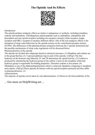 The Opioids And Its Effects
Introduction
The opioids produce analgesic effects no matter is endogenous or synthetic, including morphine,
codeine and methadone. (3)Endogenous opioid peptides such as endorphins, enkephalins and
dynorphins activate opioid receptors including mu receptors (mainly), delta receptors, kappa
receptors and ORL1 receptors to produce different effects. One of the non analgesic effects is the
disruption of sleep wake behaviour by the opioids actions on the ventrolateral preoptic nucleus
(VLPO). The differences of the pharmacokinetic properties between the 3 opioids mentioned and
the possible mechanisms of sleep wake regulations will be discussed below.
Pharmacokinetics of the opioids
The opioids are divided into subgroups based on chemical structures. (1) Morphine and codeine are
in the group that has a 4, 5 epoxymorphinan ring in each of the opioids. (1)(Fig1) The free
hydroxyl on the benzene ring linked by 2C and 2N determines the opioid activity. (3) Codeine is
produced by substituting the hydroxyl group on the carbon 3 atom on the morphine while that
hydroxyl group is responsible for binding properties. Therefore codeine is less potent. (4)
Methadone is one of the diphenylheptylamines which is relatively lipophilic comparing to morphine
and codeine. (5)(Fig1)These opioids all interact with mu opioid receptors primarily but they differ
in pharmacokinetics. (1)
Administration
The majority of opioids can be taken by oral administration. (1) However the bioavailability of the
... Get more on HelpWriting.net ...
 