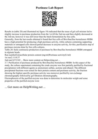 Pectinase Lab Report
Results in (table 20) and illustrated in( figure 19) indicated that the reuse of gel cell mixture led to
slightly increase in pectinase production from the 1st till the 2nd run and then slightly decreased at
the 3rd run, however it was still lower than the batch fermentation by free cells.
Generally, from the last results obtained it found that free cells of Brevibacillus borstelensis MSB6
have a high potential for producing a high pectinase activity, while cultures containing supporting
materials or entrapped cells showed partial decrease in enzyme activity, for this; purification step of
pectinase enzyme done by free cells cultures.
Table 20: Semi continuous production of pectinase by Brevibacillus borstelensis MSB6 entrapped
in alginate beads.
Run numberExtracellular protein content (mg/ml)Pectinase activity(U/ml)
1st run2.1114.57
2nd run2.6715.02 ... Show more content on Helpwriting.net ...
3.7. Purification of pectinase produced by Brevibacillus borstelensis MSB6: In this aspect of the
study, the culture supernatant containing the crude enzyme was first partially purified by fractional
precipitation with different agents as ammonium sulfate, acetone and ethanol. The different
precipitated fractions were tested for their protein content and pectinase activity, the fraction
showing the highest specific pectinase activity was moreover purified by ion exchange
chromatography followed by gel filtration chromatography.
Electrophoresis of the purified enzyme was done to determine its molecular weight and some
properties of the purified enzyme were
... Get more on HelpWriting.net ...
 