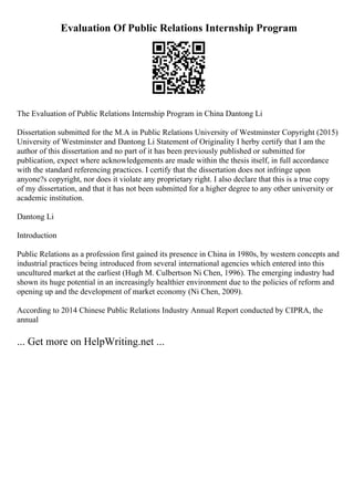 Evaluation Of Public Relations Internship Program
The Evaluation of Public Relations Internship Program in China Dantong Li
Dissertation submitted for the M.A in Public Relations University of Westminster Copyright (2015)
University of Westminster and Dantong Li Statement of Originality I herby certify that I am the
author of this dissertation and no part of it has been previously published or submitted for
publication, expect where acknowledgements are made within the thesis itself, in full accordance
with the standard referencing practices. I certify that the dissertation does not infringe upon
anyone?s copyright, nor does it violate any proprietary right. I also declare that this is a true copy
of my dissertation, and that it has not been submitted for a higher degree to any other university or
academic institution.
Dantong Li
Introduction
Public Relations as a profession first gained its presence in China in 1980s, by western concepts and
industrial practices being introduced from several international agencies which entered into this
uncultured market at the earliest (Hugh M. Culbertson Ni Chen, 1996). The emerging industry had
shown its huge potential in an increasingly healthier environment due to the policies of reform and
opening up and the development of market economy (Ni Chen, 2009).
According to 2014 Chinese Public Relations Industry Annual Report conducted by CIPRA, the
annual
... Get more on HelpWriting.net ...
 