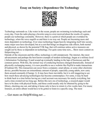 Essay on Society s Dependence On Technology
Technology surrounds us. Like water in the ocean, people are swimming in technology each and
every day. From the radio playing a favorite song to a text received about the results of a game,
people use technology constantly. However, there is a point at which people are overtaken by
technology; when the wave engulfs us and there is no way out. People are becoming more and
more dependent on technology. Ever since technology began heavily integrating itself into society,
many major uses have developed, but at a cost that brings on dangerous side effects, both mental
and physical, as shown by the potential Y2K bug, that will continue unless active measures are
sought out by those so dependent on technology. For quite some time now,... Show more content on
Helpwriting.net ...
Outside of the classroom and the office, technology is still omnipresent. The internet, like most
advancements and perhaps the best known example of modern technology, began at a military level
( Information Technology 2) and wound up eventually landing in the laps of businesses and the
common person. With this, the normal way of conducting business changed dramatically. Instead of
physically exchanging money, it is now possible to use a website like PayPal to make transactions
(Friedman 84). This transaction can occur from a computer, smart phone, or some other electronic
device, possible because an extraordinary amount of people, especially young adults, now carry
them around constantly (Champy 1). It may have been inevitable, but it is still staggering to see
how much these advancing technologies has become commonplace. For some, it may be hard
to think back to a time before having an e mail account was necessary for nearly everything, but
such a time existed not too long ago. Before this new era of technology, a research paper would
have to be done with physical books, and those could usually only be obtained by going to the
library, checking one out, and taking it home only to have to return it a few weeks later. For music
listeners, an entire album would have to be gotten to listen to a specific song. The most
... Get more on HelpWriting.net ...
 