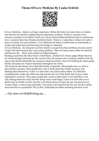 Theme Of Love Medicine By Louise Erdrich
In Love Medicine , family is of major importance. Before the book even starts, there is a family
tree between two families emphasizing the importance of family. Family is someone close
someone considers to be related. Family isn t always blood related and blood relatives could mean
less to someone than close friends considered family. Theme is a main idea or subject of a talk or
piece of writing. In Louise Erdrich s, Love Medicine the theme would be that we need family to
escape and escape from and knowing your heritage is important.
In Love Medicine , the characters use their family to escape from their problems, but also need to
escape from them because they cause many problems. There are many issues within two families
and between the ... Show more content on Helpwriting.net ...
Stealing sacred linen fits what I know of that blood... (Erdrich 62). Nector judges Marie based on
her family heritage and treats her like scrum at first. He assumes she is stealing valuables from the
nuns at the church and decides he is going to attack her and be a hero for returning the stolen goods .
Family and names are of great importance throughout the stories.
The reason for this theme was to push that family is important. Most people aren t as close to
their families anymore. More people don t care or think about their family anymore, only
thinking about themselves. It also is to show that your actions affect others. If a child does
something bad it makes the child seem bad and also the rest of the family bad. It gives a bad
reputation to everyone. These days, people don t seem to either know or care that they re not
only making themselves bad, but their family name a bad image. It also is to show that you re
family may be terrible at times, but they will almost always be there for you. I go down on me
Young 3 knees, a man of rags and tinder. I am ready to be burned in the fire, too, but she reaches
down and lifts me up (Erdrich 145). In this, Zelda helps her father and brings her back to her
... Get more on HelpWriting.net ...
 
