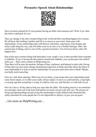 Persuasive Speech About Relationships
Have you been cheated on? Is your partner having an affair with someone else? Well, if yes, then
this book is definitely for you.
They say change is the only constant thing in the world and that everything happens for a reason.
We all know that nothing is perfect and life is as messy as your room. Same goes with
relationships. Every relationship starts with flowers and hearts, experiences some bumpy and
sticky roads along the way, and will either come to an end, or to a fruitful marriage. That s the
scariest part of dating, and it is one of life s greatest mysteries. You will never know what will
happen next...
One of the most common things that barricades every couple s way to their possible future together
is infidelity. If you re having the best partner around and suddenly, your system goes into turmoil
when you ... Show more content on Helpwriting.net ...
Then there will be utter devastation, feelings of hurt, confusion, and betrayal to deal with. On top
of that, there are also many ribcage opening heart decisions to think and make about the future of
your relationship Is it time to end the relationship? Or you just need some time to think? Maybe,
you badly need counseling.
First, let s talk about cheating. When one of you cheats, it just means that your relationship needs
some minor repairs, or in other cases really serious repairs. It serves as a premonition, a stop light,
a warning sign that something is wrong. It could be with you, with him/her, or with both of you.
Now let s have a 30 day plan to help you cope after the affair. The healing process is an emotional
one and takes some real work from both parties involved, not just with only you. The process of
fixing and figuring things up and saving the relationship is really difficult and emotional like,
really emotional for some people but it is not impossible to achieve, to give you out good
... Get more on HelpWriting.net ...
 