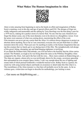 What Makes The Human Imagination In Alien
Alien is truly amazing from beginning to end as the hands on effort and imagination of Ridley
Scott is stunning, even in this day and age of special effects and CGI. The designs of Giger are
wildly indigenous and memorable and the editing by Terry Rawlings was the best thing I seen for
a 1979 movie, making for a perfect storm of a horror flick. No one who has seen Alienwill ever
forget the dinner scene, one of the most dramatic even to be shown to a thoughtless viewer. Even
the actors were unaware of what was coming down, maximizing the effect of the event.
Film monsters can never get any scarier than the Alien. It is almost always dangerous to project an
absolute about anything, but as far as I am concerned, everyone else can just flush their so called
monsters down the sewer. There just can t be anything in reality or the human imagination that can
top this creature that we barely get to see during most of this film. The metaphorically rich design
of this growl, biting, chomping, gut and head banging nightmare is terrifying.
If you think the Predator had a bad attitude, you will not believe the hostility that the Alien carries
around. The Predator, as tough as he was being about the same as the Pillsbury Doughboy when
compared to the Alien. Ash said it the best with his wise... Show more content on Helpwriting.net ...
The ships are organic, almost alive as was terrifyingly shown by the creepy, cavernous spaceship
that surrounded an even creepier Space Jockey. I can t say enough about the use of lighting and
sound, both of which praised Goldsmith s wonderful musical score. Ridley Scott is a genius; his
creativity with using normal objects and hands on awareness to detail make this film what it is.
The resemblance of the Alien monster is a feat that will probably never be the same. As far as
violence goes, violent does not begin to describe his methodology, jaw locking is more
... Get more on HelpWriting.net ...
 