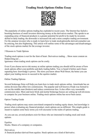 Trading Stock Options Online Essay
The popularity of online options trading has exploded in recent years. The Internet has fueled a
booming business of small investors throwing money at the derivatives market. The upside to an
expanding array of financial products is a greater potential for profit to be made by investors
skilled in daily trading; the downside is increased risk and a more complex trading environment.
For the amateur investor who is ready to learn how to trade stockoptionsthe derivativesmarket can
be enticing, but also frightening. This article will outline some of the advantages and disadvantages
of the stock options market for the average investor.
5 Reasons to Trade Options
Trading stock options is not for the faint of heart. Derivatives trading ... Show more content on
Helpwriting.net ...
Ignorance when trading stock options can be costly.
Even if you choose not to risk money at online options trading you should still be aware of how
stock options affect your portfolio and daily trading habits. You ve heard it before and it bears
repeating here: knowledge is power. The more you know about Wall Street, the better you can
adjust your trading moves to succeed in the equities market.
Online Trading Options
Several brokerage firms will help you learn how to trade stock options online. Ameritrade has an
online division that offers low commissions. The popular and well known eTrade was formed to
cut out the middle man (brokers) and reduce commission fees. It also offers very reasonable
commission rates. More and more brick and mortar brokerage houses are setting up web divisions
to compete for your business online. Trading stock options online has never been easier.
Option Trading Guide
Trading stock options may seem convoluted compared to trading equity shares, but knowledge is
power when evaluating any financial product; stock options are no different. This simple guide is
meant to explain some basic terms you will encounter in the realm of options trading.
As you can see, several products exist for those who are interested in trading stock and stock
options.
Equities
Stocks. Shares of a company or companies.
Derivatives
A financial product derived from equities. Stock options are a kind of derivative.
 