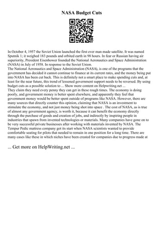NASA Budget Cuts
In October 4, 1957 the Soviet Union launched the first ever man made satellite. It was named
Sputnik 1; it weighed 183 pounds and orbited earth in 98 hours. In fear or Russian having air
superiority, President Eisenhower founded the National Aeronautics and Space Administration
(NASA) in July of 1958. In response to the Soviet Union.
The National Aeronautics and Space Administration (NASA), is one of the programs that the
government has decided it cannot continue to finance at its current rates, and the money being put
into NASA has been cut back. This is definitely not a smart place to make spending cuts and, at
least for the near future, this trend of lessened government support needs to be reversed. By using
budget cuts as a possible solution to ... Show more content on Helpwriting.net ...
They claim they need every penny they can get in these rough times. The economy is doing
poorly, and government money is better spent elsewhere, and apparently they feel that
government money would be better spent outside of programs like NASA. However, there are
many sources that directly counter this opinion, claiming that NASA is an investment to
stimulate the economy, and not just money being shot into space . The cost of NASA, as is true
of almost any government agency, is worth it, because it can benefit the economy directly
through the purchase of goods and creation of jobs, and indirectly by inspiring people in
industries that spawn from invented technologies or materials. Many companies have gone on to
be very successful private businesses after working with materials invented by NASA. The
Tempur Pedic mattress company got its start when NASA scientists wanted to provide
comfortable seating for pilots that needed to remain in one position for a long time. There are
many cases like these in which niches have been created for companies due to progress made at
... Get more on HelpWriting.net ...
 