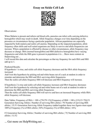 Essay on Sickle Cell Lab
Observations:
When Malaria is present and infects red blood cells, parasites can infect cells carrying defective
hemoglobin which may result in death. Allele frequency changes over time depending on the
pressures or circumstances facing a particular population. African populations are especially
impacted by both malaria and sickle cell anemia. Depending on the impacted population, allele
frequency often shifts and well suited organisms are likely to survive and allele frequencies can
increase. When a population is effected by disease or other circumstances, allele frequency may
decrease or change. HbA (normal hemoglobin) and HbS (defective hemoglobin) have varying
frequencies and while the HbS gene is present in populations it is ... Show more content on
Helpwriting.net ...
I will record this data and calculate the percentages so that my frequency for each HbA and HbS
add up to 1.
Predicted Results:
If hypothesis 1 is true, and sickle cell allele frequency decreases and the HbA allele frequency
increased
And I test this hypothesis by picking red and white beans out of a sack at random in order to
simulate and determine the HbS and HbA surviving allele frequencies
Then the sickle cell allele frequency HbS will decrease and HbA frequency will increase.
If hypothesis 2 is true and sickle cell allele frequency increases and HbA frequency decreases
And I test this hypothesis by selecting red and white beans out of a sack at random in order to
determine the HbS and HbA surviving allele frequencies
Then the sickle cell allele frequency HbS will survive and have an increased frequency while HbA
allele frequency will decrease.
Data Tables: Frequency of HbA = 100 x [79/(79+15)] Frequency of HbS = 100 x [15/(15+79)] F1
Generation Surviving Alleles | Number of surviving HbA alleles | 79| Number of surviving HbS
alleles | 15| F1 Generation Surviving Allele Frequency (added together these two figures must equal
100%)| Frequency (%) of HbA alleles | 84%| Frequency (%) of HbS alleles | 16%|
F2 Generation Surviving Alleles | Number of surviving HbA alleles | 75| Number of surviving HbS
alleles | 11| F2
... Get more on HelpWriting.net ...
 