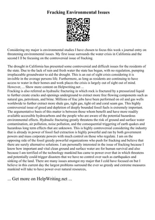Fracking Environmental Issues
Considering my major is environmental studies I have chosen to focus this week s journal entry on
threatening environmental issues. My first issue surrounds the water crisis in California and the
second I ll be focusing on the controversial issue of fracking.
The drought in California has presented some controversial and difficult issues for the residents of
the state. Due to the lack of rain and fresh water the state has began, with no regulation, pumping
irreplaceable groundwater to aid the drought. This is an out of sight crisis considering it is
invisible in the average persons life. Furthermore, as long as residents are continuing to have
access to water in their homes and work places the crisis is largely out of sight out of mind.
However, ... Show more content on Helpwriting.net ...
Fracking is also referred as hydraulic fracturing in which rock is fractured by a pressurized liquid
to further create cracks and openings underground to extract more free flowing components such as
natural gas, petroleum, and brine. Millions of frac jobs have been performed on oil and gas wells
worldwide to further extract more shale gas, tight gas, tight oil and coral seam gas. This highly
controversial issue of greed and depletion of deeply bounded fossil fuels is extremely important.
The argumentative basis of this matter is between those whom benefit and have more readily
available accessible hydrocarbons and the people who are aware of the potential hazardous
environmental effects. Hydraulic fracturing greatly threatens the risk of ground and surface water
contamination, air pollution, noise pollution, and the consequential triggering of earth quakes and
hazardous long term effects that are unknown. This is highly controversial considering the industry
that is already in power of fossil fuel extraction is highly powerful and ran by both government
powers and mass corporate powers with much control on those who regulate. I am on the
opposing side of the fossil greedy powerful organizations who push for fracking and believe that
there are surely alternative solutions. I am personally interested in the issue of fracking because I
know how important and vital clean ground and surface water are for human survival and also
because I am terrified of the technology mankind has came to power over that in which threatens
and potentially could trigger disasters that we have no control over such as earthquakes and
sinking of the land. There are many issues amongst my major that I cold have focused on but I
believe in this current day the largest problems surround the ever so greedy and extreme measures
mankind will take to have power over natural resources,
... Get more on HelpWriting.net ...
 