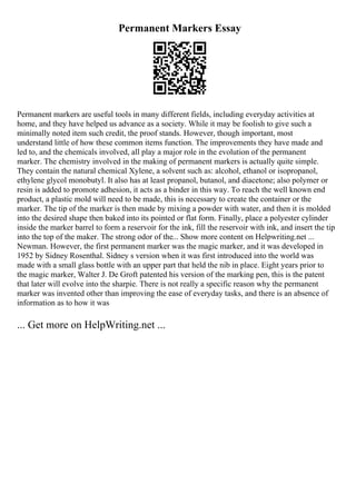 Permanent Markers Essay
Permanent markers are useful tools in many different fields, including everyday activities at
home, and they have helped us advance as a society. While it may be foolish to give such a
minimally noted item such credit, the proof stands. However, though important, most
understand little of how these common items function. The improvements they have made and
led to, and the chemicals involved, all play a major role in the evolution of the permanent
marker. The chemistry involved in the making of permanent markers is actually quite simple.
They contain the natural chemical Xylene, a solvent such as: alcohol, ethanol or isopropanol,
ethylene glycol monobutyl. It also has at least propanol, butanol, and diacetone; also polymer or
resin is added to promote adhesion, it acts as a binder in this way. To reach the well known end
product, a plastic mold will need to be made, this is necessary to create the container or the
marker. The tip of the marker is then made by mixing a powder with water, and then it is molded
into the desired shape then baked into its pointed or flat form. Finally, place a polyester cylinder
inside the marker barrel to form a reservoir for the ink, fill the reservoir with ink, and insert the tip
into the top of the maker. The strong odor of the... Show more content on Helpwriting.net ...
Newman. However, the first permanent marker was the magic marker, and it was developed in
1952 by Sidney Rosenthal. Sidney s version when it was first introduced into the world was
made with a small glass bottle with an upper part that held the nib in place. Eight years prior to
the magic marker, Walter J. De Groft patented his version of the marking pen, this is the patent
that later will evolve into the sharpie. There is not really a specific reason why the permanent
marker was invented other than improving the ease of everyday tasks, and there is an absence of
information as to how it was
... Get more on HelpWriting.net ...
 