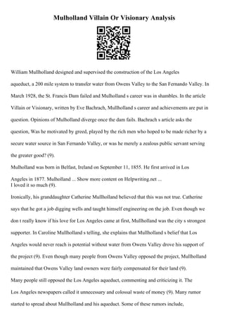 Mulholland Villain Or Visionary Analysis
William Mullholland designed and supervised the construction of the Los Angeles
aqueduct, a 200 mile system to transfer water from Owens Valley to the San Fernando Valley. In
March 1928, the St. Francis Dam failed and Mulholland s career was in shambles. In the article
Villain or Visionary, written by Eve Bachrach, Mullholland s career and achievements are put in
question. Opinions of Mulholland diverge once the dam fails. Bachrach s article asks the
question, Was he motivated by greed, played by the rich men who hoped to be made richer by a
secure water source in San Fernando Valley, or was he merely a zealous public servant serving
the greater good? (9).
Mulholland was born in Belfast, Ireland on September 11, 1855. He first arrived in Los
Angeles in 1877. Mulholland ... Show more content on Helpwriting.net ...
I loved it so much (9).
Ironically, his granddaughter Catherine Mullholland believed that this was not true. Catherine
says that he got a job digging wells and taught himself engineering on the job. Even though we
don t really know if his love for Los Angeles came at first, Mullholland was the city s strongest
supporter. In Caroline Mullholland s telling, she explains that Mullholland s belief that Los
Angeles would never reach is potential without water from Owens Valley drove his support of
the project (9). Even though many people from Owens Valley opposed the project, Mullholland
maintained that Owens Valley land owners were fairly compensated for their land (9).
Many people still opposed the Los Angeles aqueduct, commenting and criticizing it. The
Los Angeles newspapers called it unnecessary and colossal waste of money (9). Many rumor
started to spread about Mullholland and his aqueduct. Some of these rumors include,
 