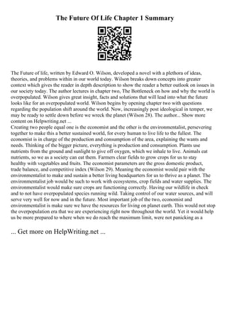 The Future Of Life Chapter 1 Summary
The Future of life, written by Edward O. Wilson, developed a novel with a plethora of ideas,
theories, and problems within in our world today. Wilson breaks down concepts into greater
context which gives the reader in depth description to show the reader a better outlook on issues in
our society today. The author lectures in chapter two, The Bottleneck on how and why the world is
overpopulated. Wilson gives great insight, facts and solutions that will lead into what the future
looks like for an overpopulated world. Wilson begins by opening chapter two with questions
regarding the population shift around the world. Now, increasingly post ideological in temper, we
may be ready to settle down before we wreck the planet (Wilson 28). The author... Show more
content on Helpwriting.net ...
Creating two people equal one is the economist and the other is the environmentalist, persevering
together to make this a better sustained world, for every human to live life to the fullest. The
economist is in charge of the production and consumption of the area, explaining the wants and
needs. Thinking of the bigger picture, everything is production and consumption. Plants use
nutrients from the ground and sunlight to give off oxygen, which we inhale to live. Animals eat
nutrients, so we as a society can eat them. Farmers clear fields to grow crops for us to stay
healthy with vegetables and fruits. The economist parameters are the gross domestic product,
trade balance, and competitive index (Wilson 29). Meaning the economist would pair with the
environmentalist to make and sustain a better living headquarters for us to thrive as a planet. The
environmentalist job would be such to work with ecosystems, crop fields and water supplies. The
environmentalist would make sure crops are functioning correctly. Having our wildlife in check
and to not have overpopulated species running wild. Taking control of our water sources, and will
serve very well for now and in the future. Most important job of the two, economist and
environmentalist is make sure we have the resources for living on planet earth. This would not stop
the overpopulation era that we are experiencing right now throughout the world. Yet it would help
us be more prepared to where when we do reach the maximum limit, were not panicking as a
... Get more on HelpWriting.net ...
 