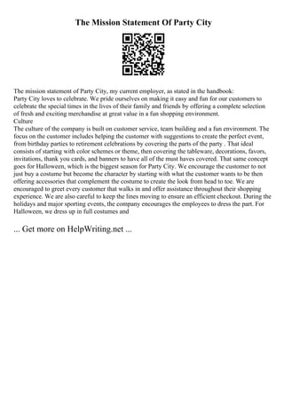 The Mission Statement Of Party City
The mission statement of Party City, my current employer, as stated in the handbook:
Party City loves to celebrate. We pride ourselves on making it easy and fun for our customers to
celebrate the special times in the lives of their family and friends by offering a complete selection
of fresh and exciting merchandise at great value in a fun shopping environment.
Culture
The culture of the company is built on customer service, team building and a fun environment. The
focus on the customer includes helping the customer with suggestions to create the perfect event,
from birthday parties to retirement celebrations by covering the parts of the party . That ideal
consists of starting with color schemes or theme, then covering the tableware, decorations, favors,
invitations, thank you cards, and banners to have all of the must haves covered. That same concept
goes for Halloween, which is the biggest season for Party City. We encourage the customer to not
just buy a costume but become the character by starting with what the customer wants to be then
offering accessories that complement the costume to create the look from head to toe. We are
encouraged to greet every customer that walks in and offer assistance throughout their shopping
experience. We are also careful to keep the lines moving to ensure an efficient checkout. During the
holidays and major sporting events, the company encourages the employees to dress the part. For
Halloween, we dress up in full costumes and
... Get more on HelpWriting.net ...
 
