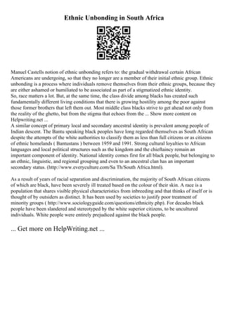 Ethnic Unbonding in South Africa
Manuel Castells notion of ethnic unbonding refers to: the gradual withdrawal certain African
Americans are undergoing, so that they no longer are a member of their initial ethnic group. Ethnic
unbonding is a process where individuals remove themselves from their ethnic groups, because they
are either ashamed or humiliated to be associated as part of a stigmatized ethnic identity.
So, race matters a lot. But, at the same time, the class divide among blacks has created such
fundamentally different living conditions that there is growing hostility among the poor against
those former brothers that left them out. Most middle class blacks strive to get ahead not only from
the reality of the ghetto, but from the stigma that echoes from the ... Show more content on
Helpwriting.net ...
A similar concept of primary local and secondary ancestral identity is prevalent among people of
Indian descent. The Bantu speaking black peoples have long regarded themselves as South African
despite the attempts of the white authorities to classify them as less than full citizens or as citizens
of ethnic homelands ( Bantustans ) between 1959 and 1991. Strong cultural loyalties to African
languages and local political structures such as the kingdom and the chieftaincy remain an
important component of identity. National identity comes first for all black people, but belonging to
an ethnic, linguistic, and regional grouping and even to an ancestral clan has an important
secondary status. (http://www.everyculture.com/Sa Th/South Africa.html).
As a result of years of racial separation and discrimination, the majority of South African citizens
of which are black, have been severely ill treated based on the colour of their skin. A race is a
population that shares visible physical characteristics from inbreeding and that thinks of itself or is
thought of by outsiders as distinct. It has been used by societies to justify poor treatment of
minority groups ( http://www.sociologyguide.com/questions/ethnicity.php). For decades black
people have been slandered and stereotyped by the white superior citizens, to be uncultured
individuals. White people were entirely prejudiced against the black people.
... Get more on HelpWriting.net ...
 