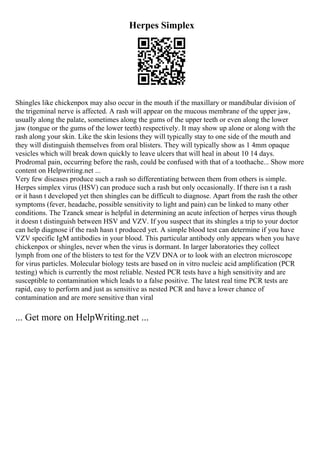 Herpes Simplex
Shingles like chickenpox may also occur in the mouth if the maxillary or mandibular division of
the trigeminal nerve is affected. A rash will appear on the mucous membrane of the upper jaw,
usually along the palate, sometimes along the gums of the upper teeth or even along the lower
jaw (tongue or the gums of the lower teeth) respectively. It may show up alone or along with the
rash along your skin. Like the skin lesions they will typically stay to one side of the mouth and
they will distinguish themselves from oral blisters. They will typically show as 1 4mm opaque
vesicles which will break down quickly to leave ulcers that will heal in about 10 14 days.
Prodromal pain, occurring before the rash, could be confused with that of a toothache... Show more
content on Helpwriting.net ...
Very few diseases produce such a rash so differentiating between them from others is simple.
Herpes simplex virus (HSV) can produce such a rash but only occasionally. If there isn t a rash
or it hasn t developed yet then shingles can be difficult to diagnose. Apart from the rash the other
symptoms (fever, headache, possible sensitivity to light and pain) can be linked to many other
conditions. The Tzanck smear is helpful in determining an acute infection of herpes virus though
it doesn t distinguish between HSV and VZV. If you suspect that its shingles a trip to your doctor
can help diagnose if the rash hasn t produced yet. A simple blood test can determine if you have
VZV specific IgM antibodies in your blood. This particular antibody only appears when you have
chickenpox or shingles, never when the virus is dormant. In larger laboratories they collect
lymph from one of the blisters to test for the VZV DNA or to look with an electron microscope
for virus particles. Molecular biology tests are based on in vitro nucleic acid amplification (PCR
testing) which is currently the most reliable. Nested PCR tests have a high sensitivity and are
susceptible to contamination which leads to a false positive. The latest real time PCR tests are
rapid, easy to perform and just as sensitive as nested PCR and have a lower chance of
contamination and are more sensitive than viral
... Get more on HelpWriting.net ...
 