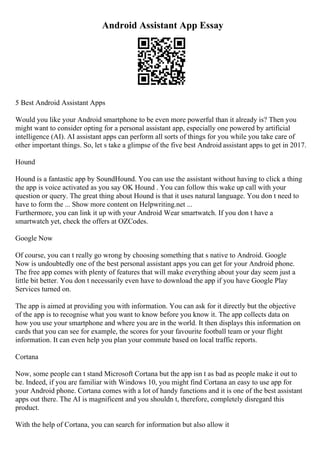 Android Assistant App Essay
5 Best Android Assistant Apps
Would you like your Android smartphone to be even more powerful than it already is? Then you
might want to consider opting for a personal assistant app, especially one powered by artificial
intelligence (AI). AI assistant apps can perform all sorts of things for you while you take care of
other important things. So, let s take a glimpse of the five best Android assistant apps to get in 2017.
Hound
Hound is a fantastic app by SoundHound. You can use the assistant without having to click a thing
the app is voice activated as you say OK Hound . You can follow this wake up call with your
question or query. The great thing about Hound is that it uses natural language. You don t need to
have to form the ... Show more content on Helpwriting.net ...
Furthermore, you can link it up with your Android Wear smartwatch. If you don t have a
smartwatch yet, check the offers at OZCodes.
Google Now
Of course, you can t really go wrong by choosing something that s native to Android. Google
Now is undoubtedly one of the best personal assistant apps you can get for your Android phone.
The free app comes with plenty of features that will make everything about your day seem just a
little bit better. You don t necessarily even have to download the app if you have Google Play
Services turned on.
The app is aimed at providing you with information. You can ask for it directly but the objective
of the app is to recognise what you want to know before you know it. The app collects data on
how you use your smartphone and where you are in the world. It then displays this information on
cards that you can see for example, the scores for your favourite football team or your flight
information. It can even help you plan your commute based on local traffic reports.
Cortana
Now, some people can t stand Microsoft Cortana but the app isn t as bad as people make it out to
be. Indeed, if you are familiar with Windows 10, you might find Cortana an easy to use app for
your Android phone. Cortana comes with a lot of handy functions and it is one of the best assistant
apps out there. The AI is magnificent and you shouldn t, therefore, completely disregard this
product.
With the help of Cortana, you can search for information but also allow it
 