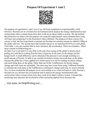 Purpose Of Experiment 1 And 2
The purpose of experiment 1 and 2 was to use AirTrack equipment to experimentally verify
Newton s Second Law in a friction free environment and to analyze the energy transformation and
conservation when a conservation force does work on an object within a system. The lab method
that allowed us to achieve the lab purpose was using the experimental values obtained from using
AirTrack and comparing it to the theoretical values obtained. The purpose of these courses two
courses is that, the first experiment a constant net forcebut not constant massas we added 0.100kg to
the glider each run. The second mass had constant masses as we transferred 0.010 g to each glider.
From table 1 you can examine that as mass increases, the acceleration. There are examples... Show
more content on Helpwriting.net ...
No there was is not and if so very little as the only force acting on the glider is tension force
pulling on it and that is coming from the force of gravity on the mass on the hanger and the
hanger itself. A small difference can be obtained if the pressure is not enough resulting in a
small amount of friction. In table 4 we consider the kinetic energy and work done on the glider
because the glider has a force applied to it which causes it to move resulting in kinetic energy
and work being done on the glider. Other than run #4 the % differences for kinetic energy
change and work done are reasonable. The error may have come from using 3 different formulas
to calculate the work done as the %differences continued to change each time we used a formula.
Yes, we have reached the lab purpose as we successfully as we used AirTrack to verify Newton s
Second Law in a friction free environment and to analyze the energy transformation and
conservation when a conservation force does work on an object within a system. I learned that
increasing mass decrease the acceleration while increasing applied force increases the
... Get more on HelpWriting.net ...
 