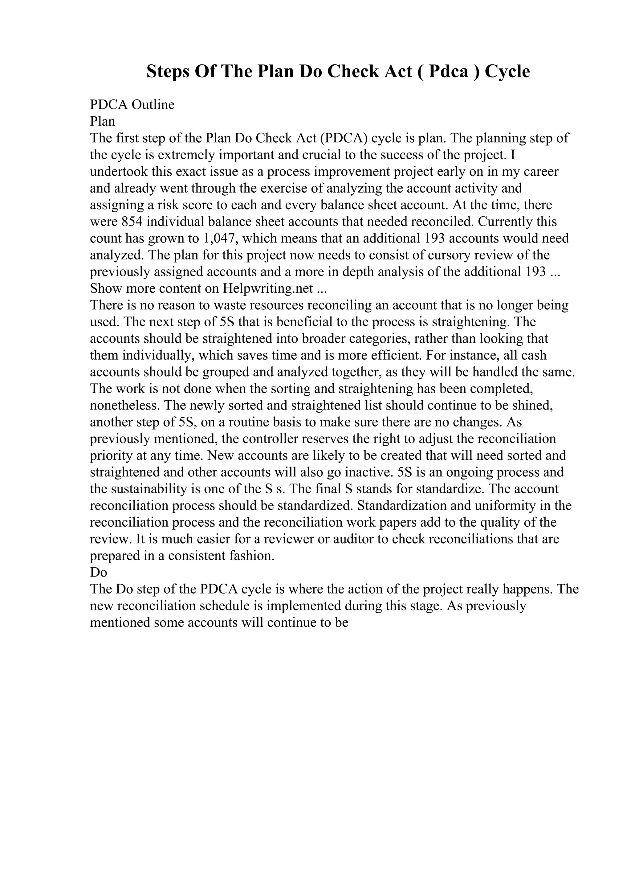 Steps Of The Plan Do Check Act ( Pdca ) Cycle
PDCA Outline
Plan
The first step of the Plan Do Check Act (PDCA) cycle is plan. The planning step of
the cycle is extremely important and crucial to the success of the project. I
undertook this exact issue as a process improvement project early on in my career
and already went through the exercise of analyzing the account activity and
assigning a risk score to each and every balance sheet account. At the time, there
were 854 individual balance sheet accounts that needed reconciled. Currently this
count has grown to 1,047, which means that an additional 193 accounts would need
analyzed. The plan for this project now needs to consist of cursory review of the
previously assigned accounts and a more in depth analysis of the additional 193 ...
Show more content on Helpwriting.net ...
There is no reason to waste resources reconciling an account that is no longer being
used. The next step of 5S that is beneficial to the process is straightening. The
accounts should be straightened into broader categories, rather than looking that
them individually, which saves time and is more efficient. For instance, all cash
accounts should be grouped and analyzed together, as they will be handled the same.
The work is not done when the sorting and straightening has been completed,
nonetheless. The newly sorted and straightened list should continue to be shined,
another step of 5S, on a routine basis to make sure there are no changes. As
previously mentioned, the controller reserves the right to adjust the reconciliation
priority at any time. New accounts are likely to be created that will need sorted and
straightened and other accounts will also go inactive. 5S is an ongoing process and
the sustainability is one of the S s. The final S stands for standardize. The account
reconciliation process should be standardized. Standardization and uniformity in the
reconciliation process and the reconciliation work papers add to the quality of the
review. It is much easier for a reviewer or auditor to check reconciliations that are
prepared in a consistent fashion.
Do
The Do step of the PDCA cycle is where the action of the project really happens. The
new reconciliation schedule is implemented during this stage. As previously
mentioned some accounts will continue to be
 