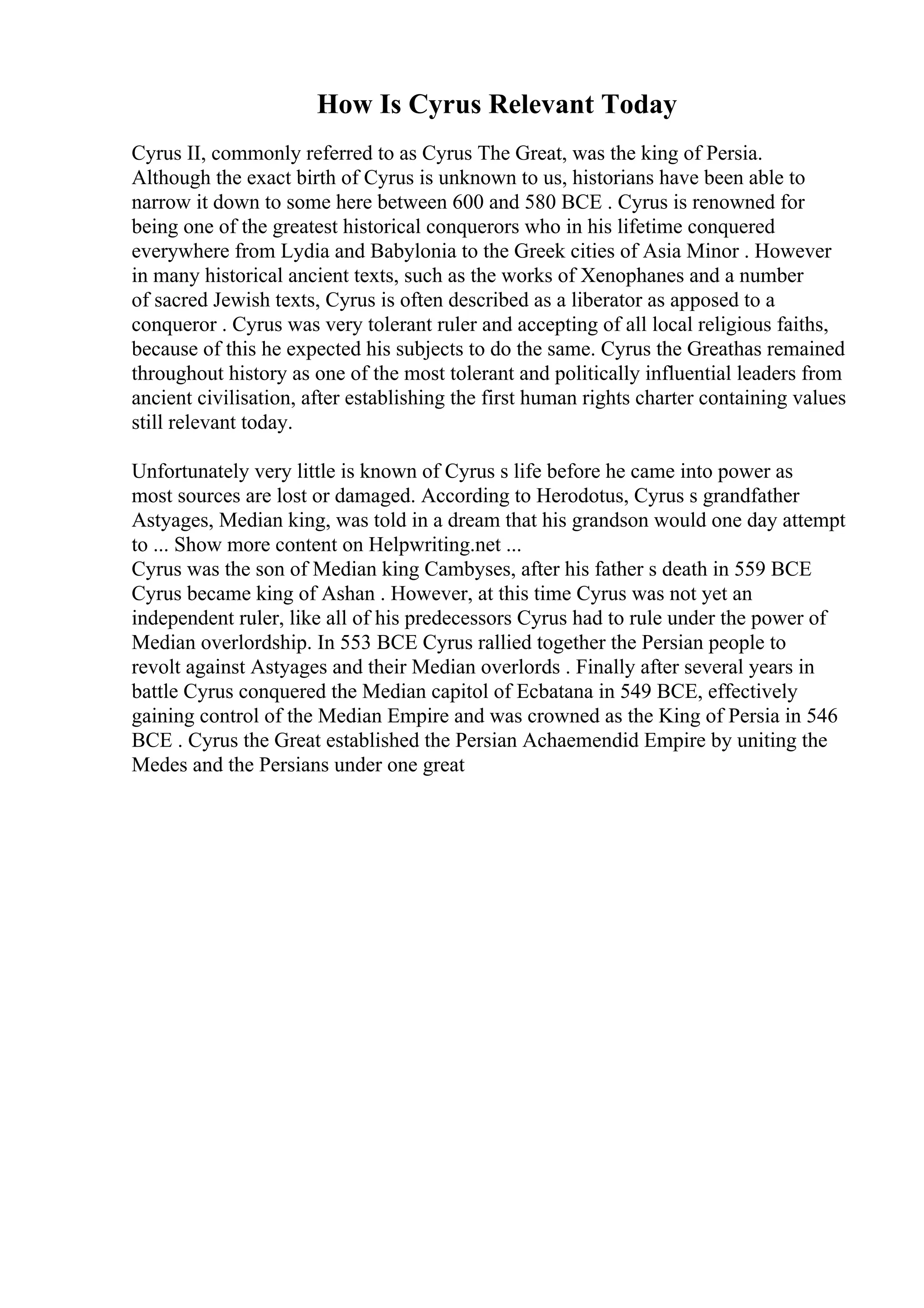 How Is Cyrus Relevant Today
Cyrus II, commonly referred to as Cyrus The Great, was the king of Persia.
Although the exact birth of Cyrus is unknown to us, historians have been able to
narrow it down to some here between 600 and 580 BCE . Cyrus is renowned for
being one of the greatest historical conquerors who in his lifetime conquered
everywhere from Lydia and Babylonia to the Greek cities of Asia Minor . However
in many historical ancient texts, such as the works of Xenophanes and a number
of sacred Jewish texts, Cyrus is often described as a liberator as apposed to a
conqueror . Cyrus was very tolerant ruler and accepting of all local religious faiths,
because of this he expected his subjects to do the same. Cyrus the Greathas remained
throughout history as one of the most tolerant and politically influential leaders from
ancient civilisation, after establishing the first human rights charter containing values
still relevant today.
Unfortunately very little is known of Cyrus s life before he came into power as
most sources are lost or damaged. According to Herodotus, Cyrus s grandfather
Astyages, Median king, was told in a dream that his grandson would one day attempt
to ... Show more content on Helpwriting.net ...
Cyrus was the son of Median king Cambyses, after his father s death in 559 BCE
Cyrus became king of Ashan . However, at this time Cyrus was not yet an
independent ruler, like all of his predecessors Cyrus had to rule under the power of
Median overlordship. In 553 BCE Cyrus rallied together the Persian people to
revolt against Astyages and their Median overlords . Finally after several years in
battle Cyrus conquered the Median capitol of Ecbatana in 549 BCE, effectively
gaining control of the Median Empire and was crowned as the King of Persia in 546
BCE . Cyrus the Great established the Persian Achaemendid Empire by uniting the
Medes and the Persians under one great
 