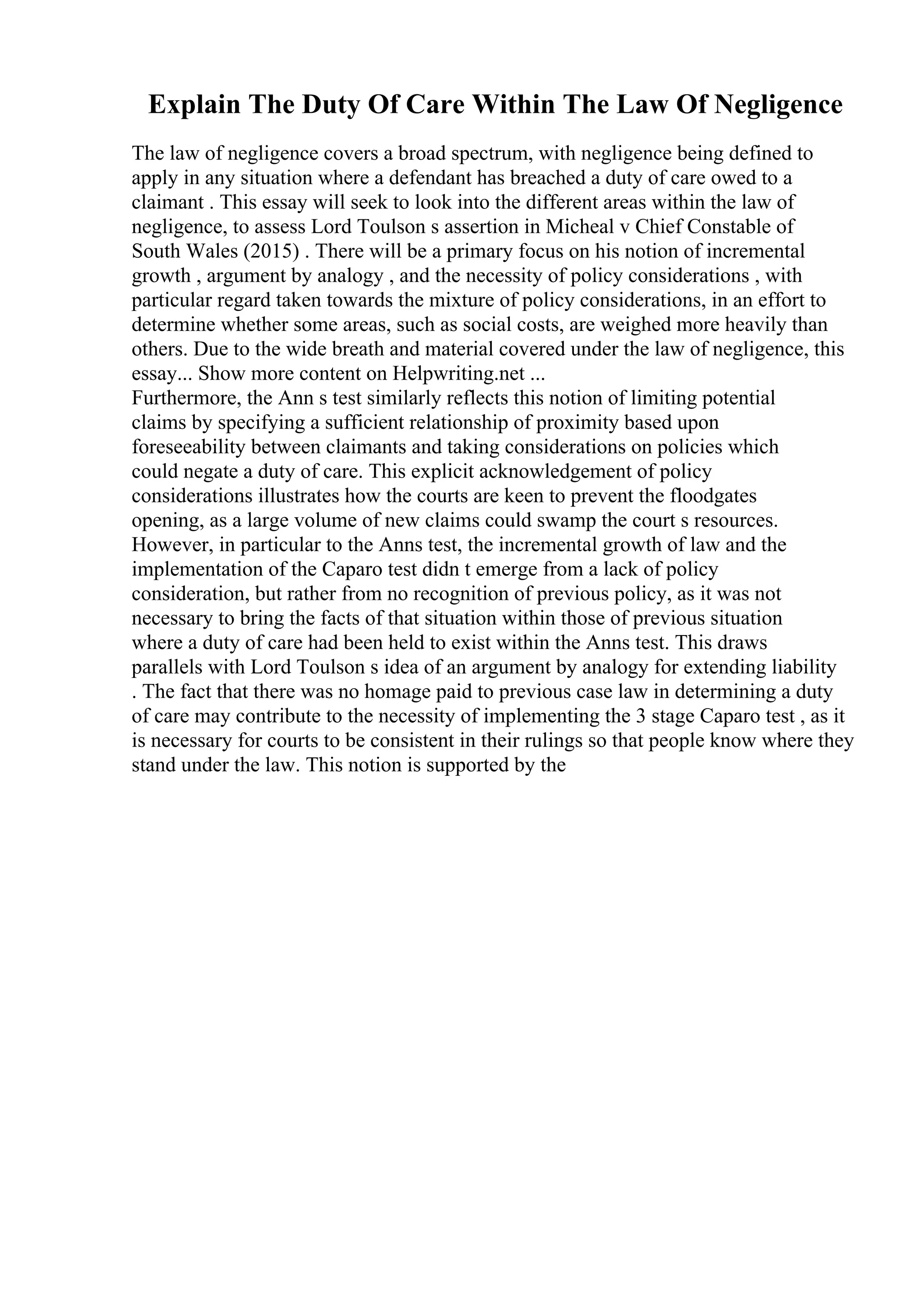 Explain The Duty Of Care Within The Law Of Negligence
The law of negligence covers a broad spectrum, with negligence being defined to
apply in any situation where a defendant has breached a duty of care owed to a
claimant . This essay will seek to look into the different areas within the law of
negligence, to assess Lord Toulson s assertion in Micheal v Chief Constable of
South Wales (2015) . There will be a primary focus on his notion of incremental
growth , argument by analogy , and the necessity of policy considerations , with
particular regard taken towards the mixture of policy considerations, in an effort to
determine whether some areas, such as social costs, are weighed more heavily than
others. Due to the wide breath and material covered under the law of negligence, this
essay... Show more content on Helpwriting.net ...
Furthermore, the Ann s test similarly reflects this notion of limiting potential
claims by specifying a sufficient relationship of proximity based upon
foreseeability between claimants and taking considerations on policies which
could negate a duty of care. This explicit acknowledgement of policy
considerations illustrates how the courts are keen to prevent the floodgates
opening, as a large volume of new claims could swamp the court s resources.
However, in particular to the Anns test, the incremental growth of law and the
implementation of the Caparo test didn t emerge from a lack of policy
consideration, but rather from no recognition of previous policy, as it was not
necessary to bring the facts of that situation within those of previous situation
where a duty of care had been held to exist within the Anns test. This draws
parallels with Lord Toulson s idea of an argument by analogy for extending liability
. The fact that there was no homage paid to previous case law in determining a duty
of care may contribute to the necessity of implementing the 3 stage Caparo test , as it
is necessary for courts to be consistent in their rulings so that people know where they
stand under the law. This notion is supported by the
 