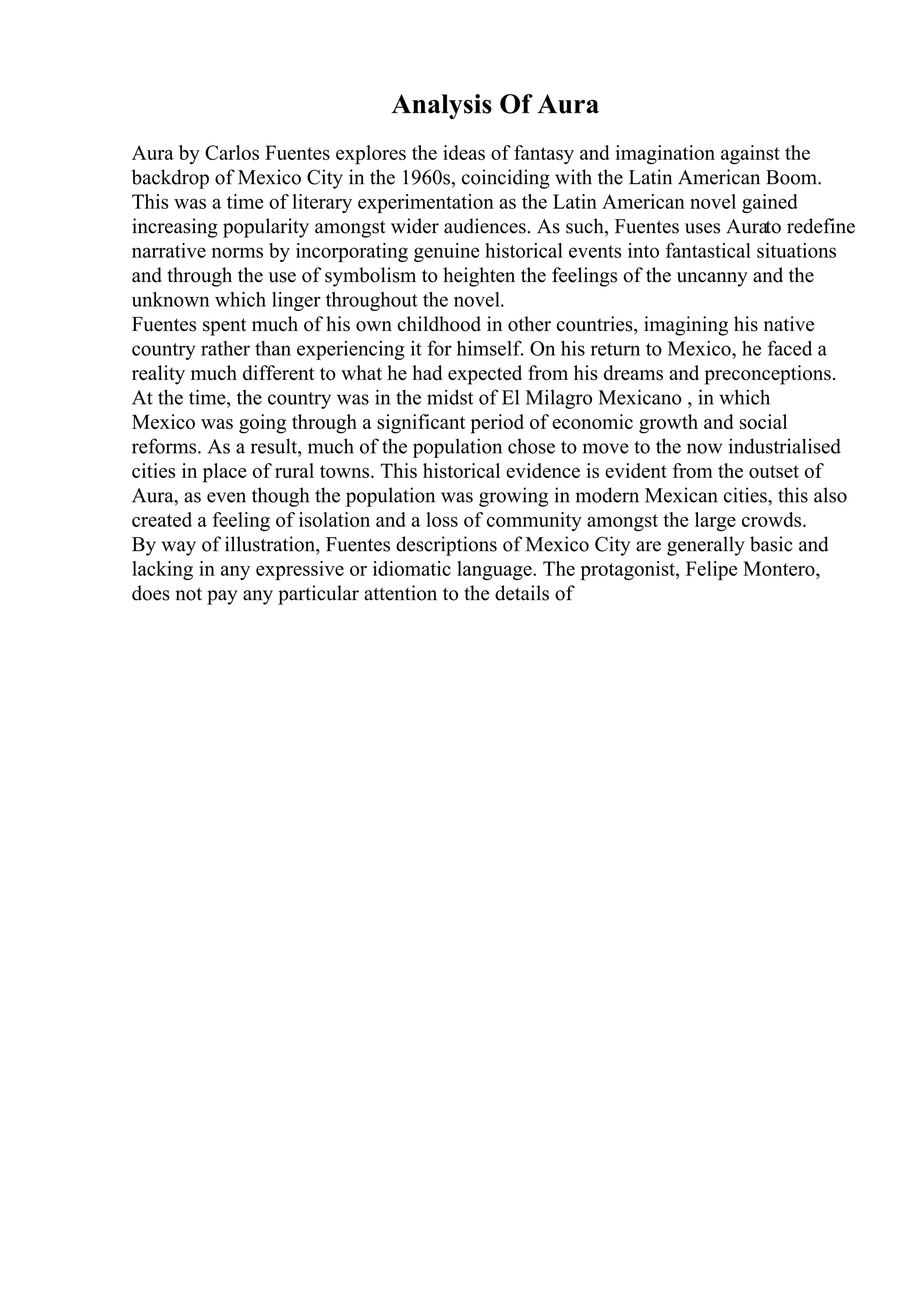 Analysis Of Aura
Aura by Carlos Fuentes explores the ideas of fantasy and imagination against the
backdrop of Mexico City in the 1960s, coinciding with the Latin American Boom.
This was a time of literary experimentation as the Latin American novel gained
increasing popularity amongst wider audiences. As such, Fuentes uses Aurato redefine
narrative norms by incorporating genuine historical events into fantastical situations
and through the use of symbolism to heighten the feelings of the uncanny and the
unknown which linger throughout the novel.
Fuentes spent much of his own childhood in other countries, imagining his native
country rather than experiencing it for himself. On his return to Mexico, he faced a
reality much different to what he had expected from his dreams and preconceptions.
At the time, the country was in the midst of El Milagro Mexicano , in which
Mexico was going through a significant period of economic growth and social
reforms. As a result, much of the population chose to move to the now industrialised
cities in place of rural towns. This historical evidence is evident from the outset of
Aura, as even though the population was growing in modern Mexican cities, this also
created a feeling of isolation and a loss of community amongst the large crowds.
By way of illustration, Fuentes descriptions of Mexico City are generally basic and
lacking in any expressive or idiomatic language. The protagonist, Felipe Montero,
does not pay any particular attention to the details of
 