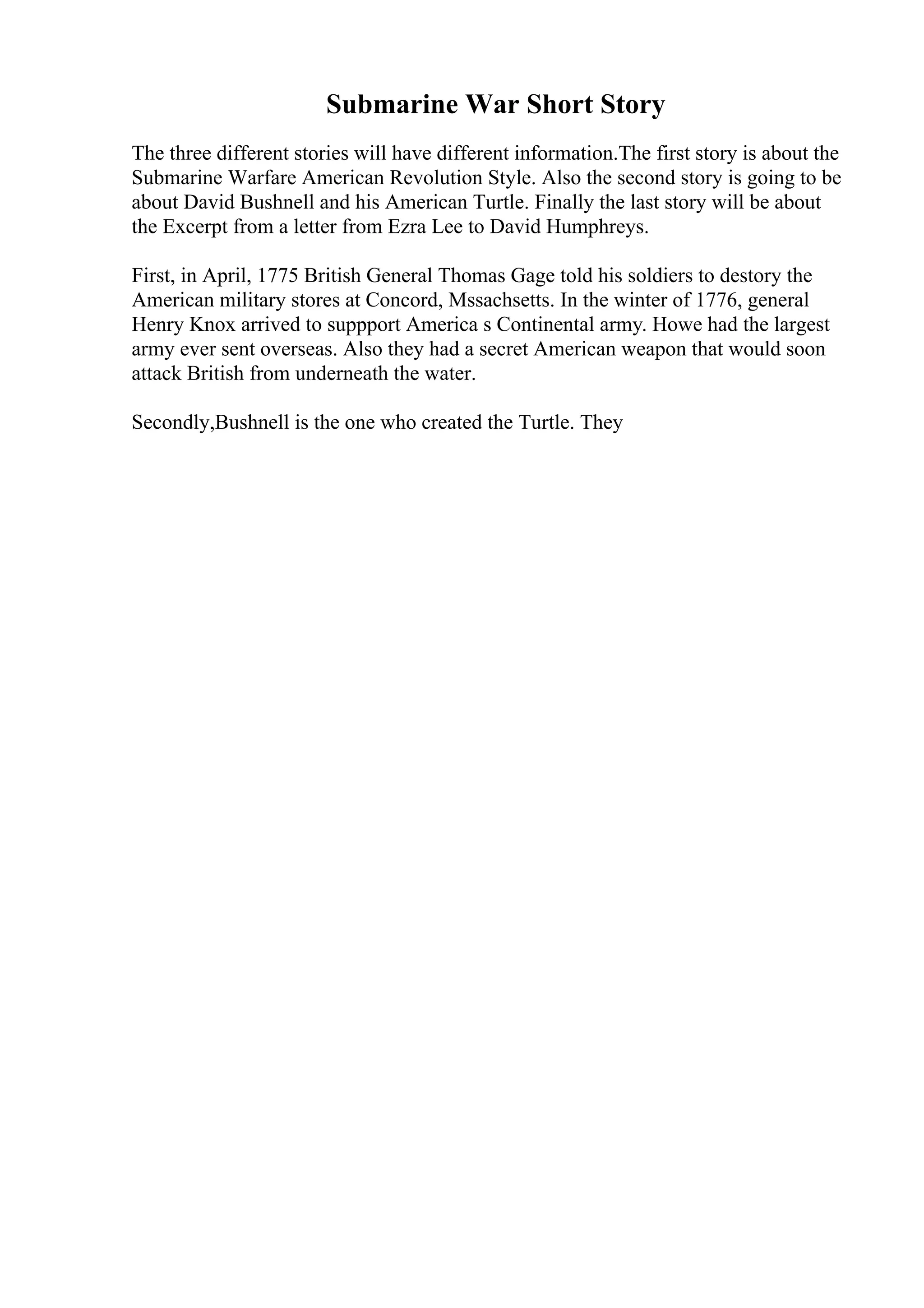 Submarine War Short Story
The three different stories will have different information.The first story is about the
Submarine Warfare American Revolution Style. Also the second story is going to be
about David Bushnell and his American Turtle. Finally the last story will be about
the Excerpt from a letter from Ezra Lee to David Humphreys.
First, in April, 1775 British General Thomas Gage told his soldiers to destory the
American military stores at Concord, Mssachsetts. In the winter of 1776, general
Henry Knox arrived to suppport America s Continental army. Howe had the largest
army ever sent overseas. Also they had a secret American weapon that would soon
attack British from underneath the water.
Secondly,Bushnell is the one who created the Turtle. They
 